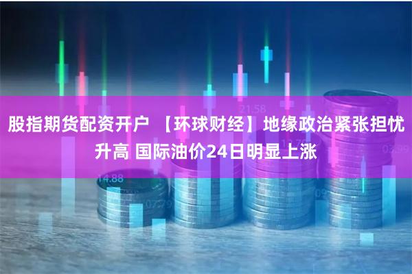 股指期货配资开户 【环球财经】地缘政治紧张担忧升高 国际油价24日明显上涨