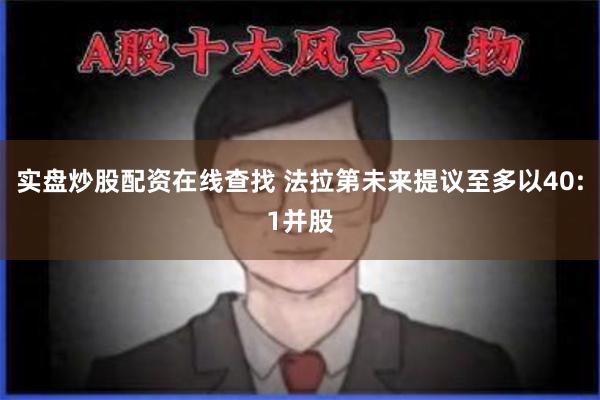实盘炒股配资在线查找 法拉第未来提议至多以40:1并股
