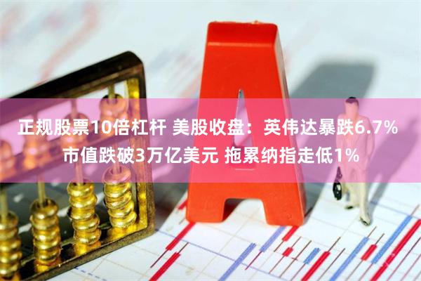正规股票10倍杠杆 美股收盘：英伟达暴跌6.7% 市值跌破3万亿美元 拖累纳指走低1%