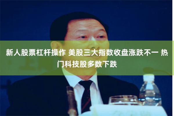 新人股票杠杆操作 美股三大指数收盘涨跌不一 热门科技股多数下跌