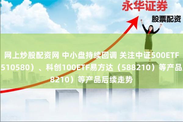 网上炒股配资网 中小盘持续回调 关注中证500ETF易方达（510580）、科创100ETF易方达（588210）等产品后续走势