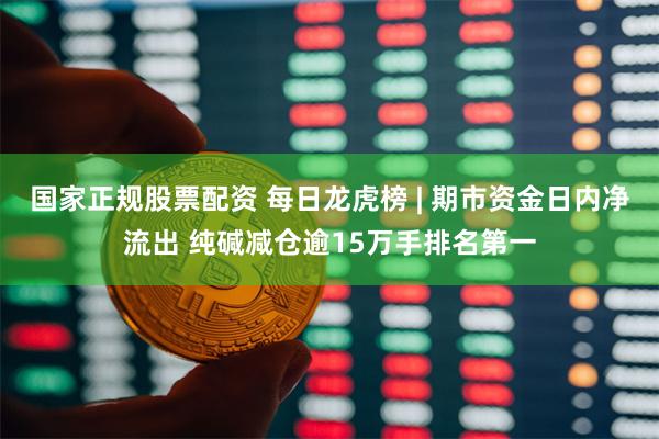 国家正规股票配资 每日龙虎榜 | 期市资金日内净流出 纯碱减仓逾15万手排名第一