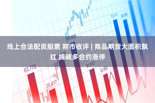 线上合法配资股票 期市收评 | 商品期货大面积飘红 纯碱多合约涨停