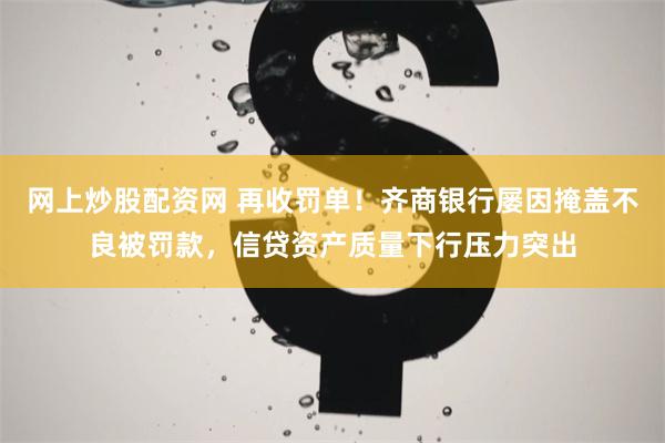 网上炒股配资网 再收罚单！齐商银行屡因掩盖不良被罚款，信贷资产质量下行压力突出