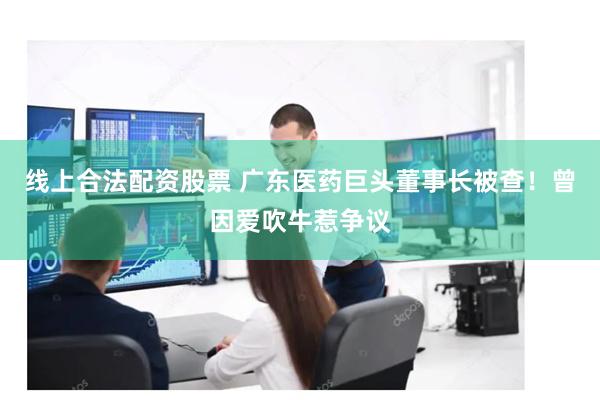 线上合法配资股票 广东医药巨头董事长被查！曾因爱吹牛惹争议