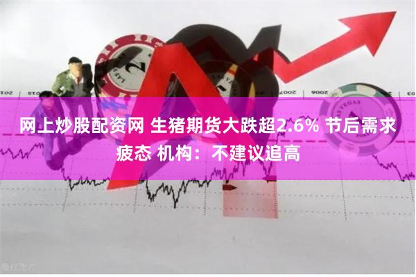 网上炒股配资网 生猪期货大跌超2.6% 节后需求疲态 机构：不建议追高