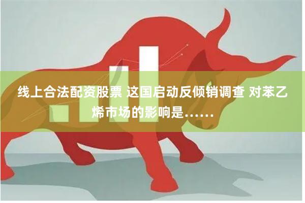 线上合法配资股票 这国启动反倾销调查 对苯乙烯市场的影响是……