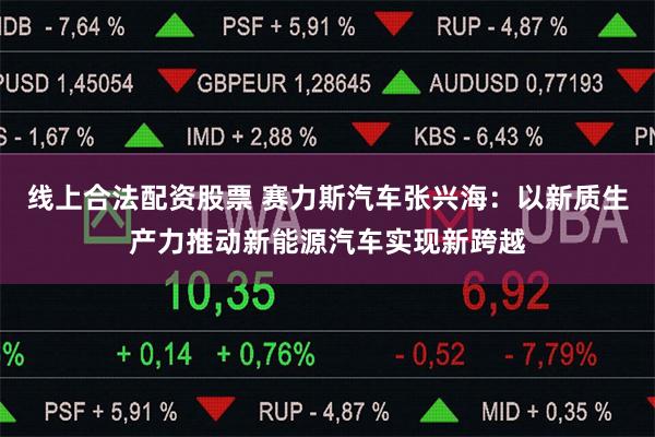 线上合法配资股票 赛力斯汽车张兴海：以新质生产力推动新能源汽车实现新跨越