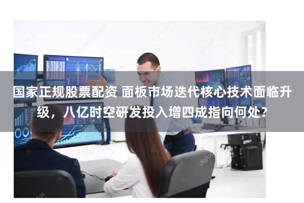 国家正规股票配资 面板市场迭代核心技术面临升级，八亿时空研发投入增四成指向何处？