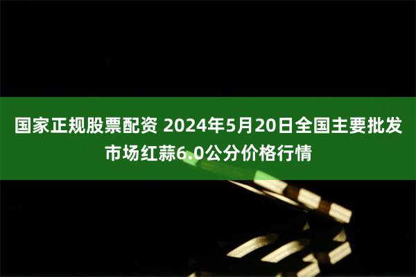 国家正规股票配资 2024年5月20日全国主要批发市场红蒜6.0公分价格行情