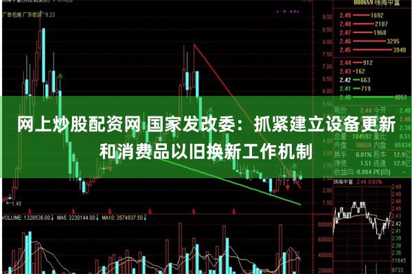 网上炒股配资网 国家发改委：抓紧建立设备更新和消费品以旧换新工作机制