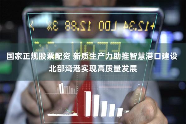 国家正规股票配资 新质生产力助推智慧港口建设 北部湾港实现高质量发展