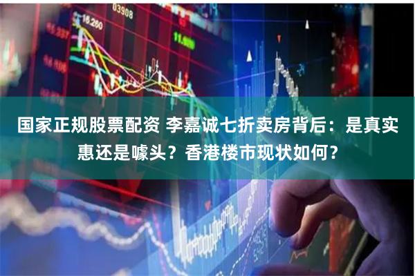 国家正规股票配资 李嘉诚七折卖房背后：是真实惠还是噱头？香港楼市现状如何？