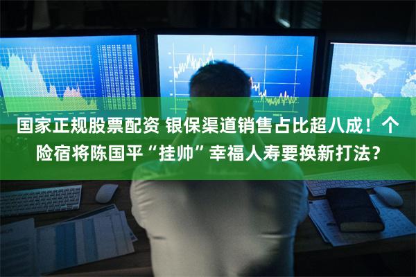 国家正规股票配资 银保渠道销售占比超八成！个险宿将陈国平“挂帅”幸福人寿要换新打法？