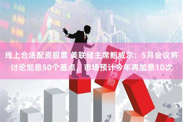 线上合法配资股票 美联储主席鲍威尔：5月会议将讨论加息50个基点，市场预计今年再加息10次