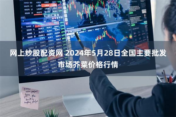网上炒股配资网 2024年5月28日全国主要批发市场芥菜价格行情