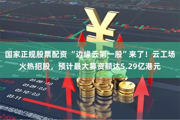 国家正规股票配资 “边缘云第一股”来了！云工场火热招股，预计最大募资额达5.29亿港元