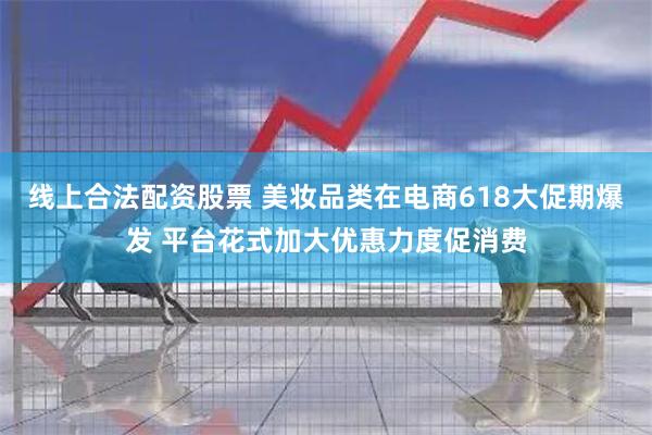 线上合法配资股票 美妆品类在电商618大促期爆发 平台花式加大优惠力度促消费