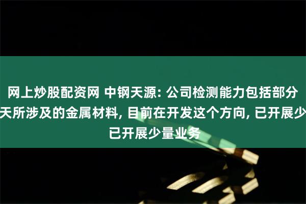 网上炒股配资网 中钢天源: 公司检测能力包括部分航空航天所涉及的金属材料, 目前在开发这个方向, 已开展少量业务