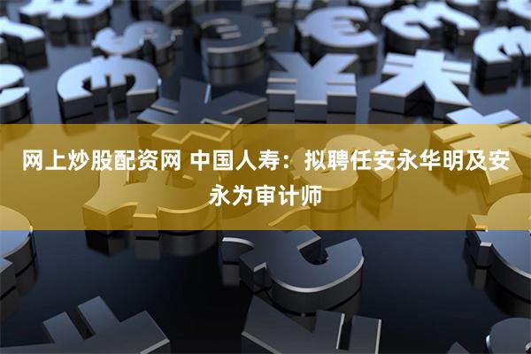网上炒股配资网 中国人寿：拟聘任安永华明及安永为审计师