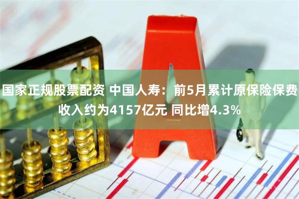 国家正规股票配资 中国人寿：前5月累计原保险保费收入约为4157亿元 同比增4.3%