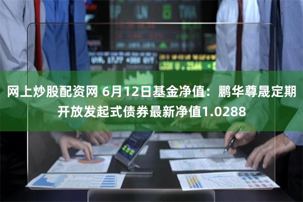 网上炒股配资网 6月12日基金净值：鹏华尊晟定期开放发起式债券最新净值1.0288