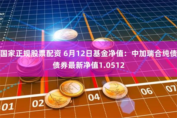 国家正规股票配资 6月12日基金净值：中加瑞合纯债债券最新净值1.0512