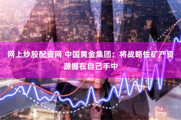网上炒股配资网 中国黄金集团：将战略性矿产资源握在自己手中