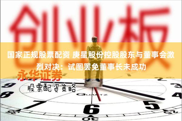 国家正规股票配资 庚星股份控股股东与董事会激烈对决：试图罢免董事长未成功