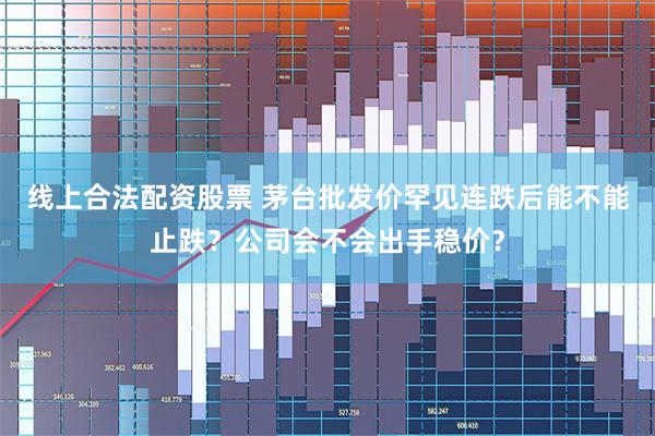 线上合法配资股票 茅台批发价罕见连跌后能不能止跌？公司会不会出手稳价？