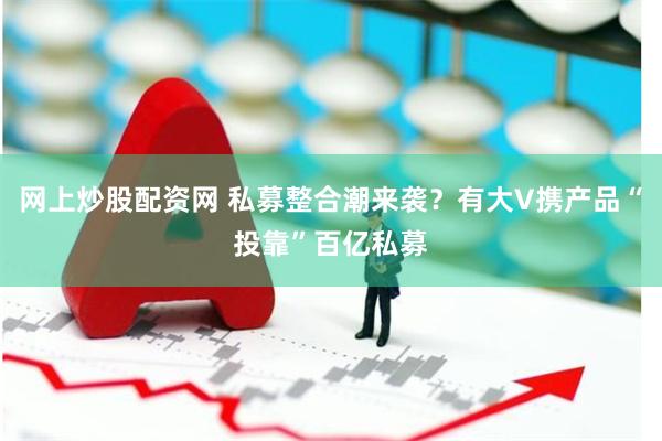网上炒股配资网 私募整合潮来袭？有大V携产品“投靠”百亿私募