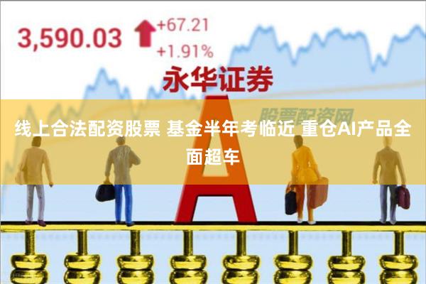 线上合法配资股票 基金半年考临近 重仓AI产品全面超车