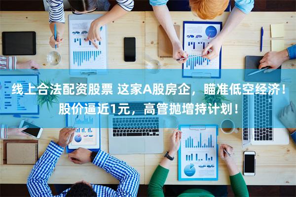 线上合法配资股票 这家A股房企，瞄准低空经济！股价逼近1元，高管抛增持计划！