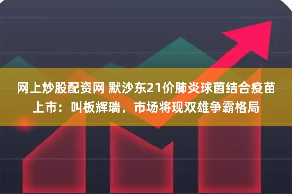 网上炒股配资网 默沙东21价肺炎球菌结合疫苗上市：叫板辉瑞，市场将现双雄争霸格局