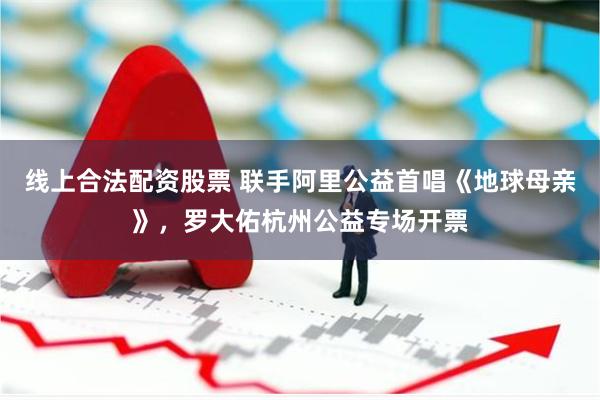线上合法配资股票 联手阿里公益首唱《地球母亲》，罗大佑杭州公益专场开票