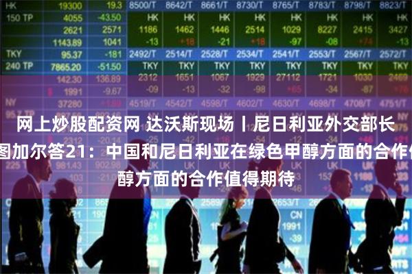 网上炒股配资网 达沃斯现场丨尼日利亚外交部长优素福·图加尔答21：中国和尼日利亚在绿色甲醇方面的合作值得期待