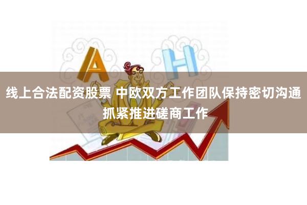 线上合法配资股票 中欧双方工作团队保持密切沟通 抓紧推进磋商工作
