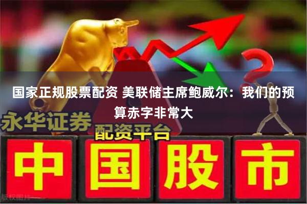 国家正规股票配资 美联储主席鲍威尔：我们的预算赤字非常大