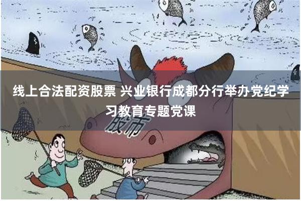 线上合法配资股票 兴业银行成都分行举办党纪学习教育专题党课