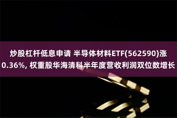炒股杠杆低息申请 半导体材料ETF(562590)涨0.36%, 权重股华海清科半年度营收利润双位数增长