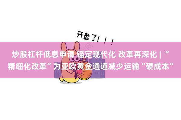 炒股杠杆低息申请 锚定现代化 改革再深化 | “精细化改革”为亚欧黄金通道减少运输“硬成本”