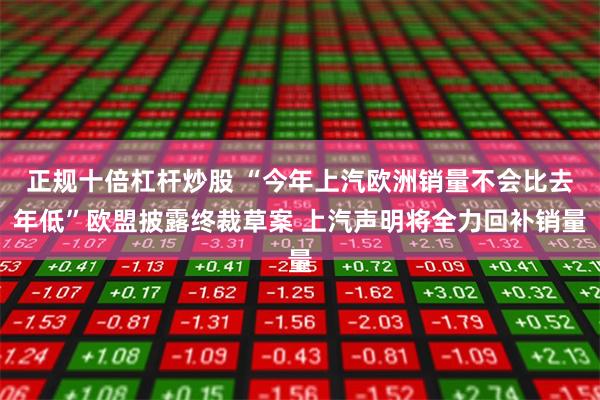 正规十倍杠杆炒股 “今年上汽欧洲销量不会比去年低”欧盟披露终裁草案 上汽声明将全力回补销量