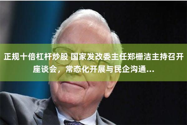 正规十倍杠杆炒股 国家发改委主任郑栅洁主持召开座谈会，常态化开展与民企沟通...