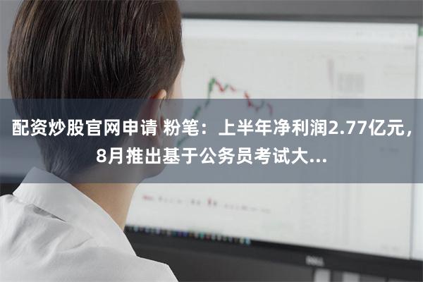 配资炒股官网申请 粉笔：上半年净利润2.77亿元，8月推出基于公务员考试大...