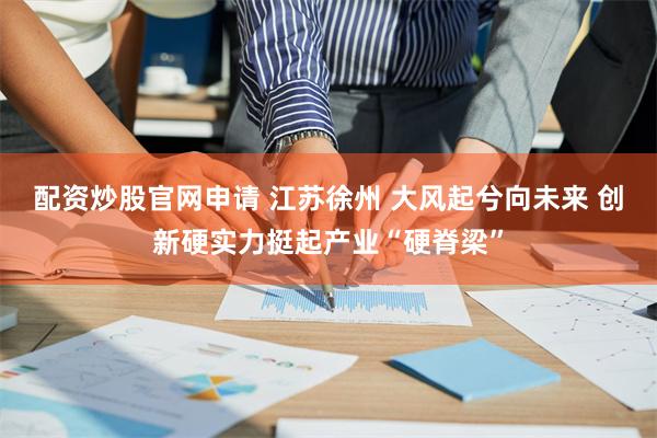 配资炒股官网申请 江苏徐州 大风起兮向未来 创新硬实力挺起产业“硬脊梁”