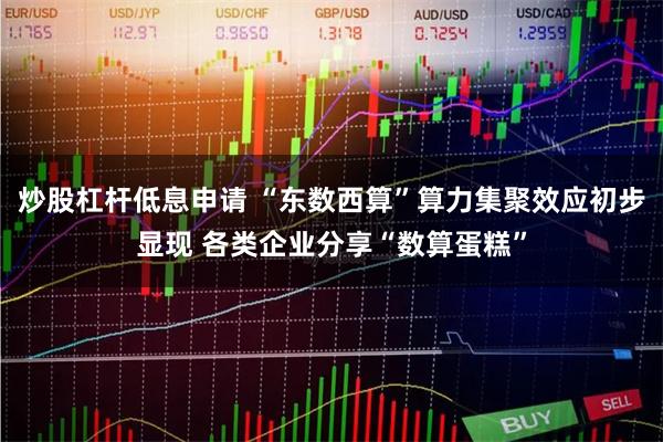 炒股杠杆低息申请 “东数西算”算力集聚效应初步显现 各类企业分享“数算蛋糕”