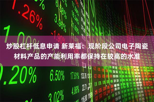 炒股杠杆低息申请 新莱福：现阶段公司电子陶瓷材料产品的产能利用率都保持在较高的水准