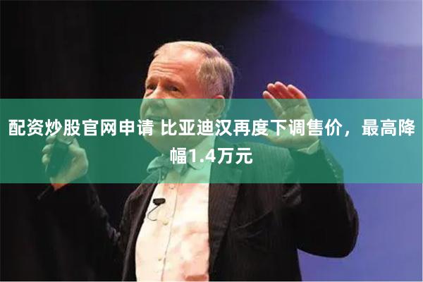 配资炒股官网申请 比亚迪汉再度下调售价，最高降幅1.4万元