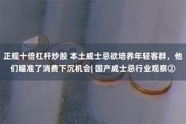 正规十倍杠杆炒股 本土威士忌欲培养年轻客群，他们瞄准了消费下沉机会| 国产威士忌行业观察②
