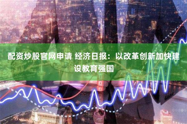 配资炒股官网申请 经济日报：以改革创新加快建设教育强国